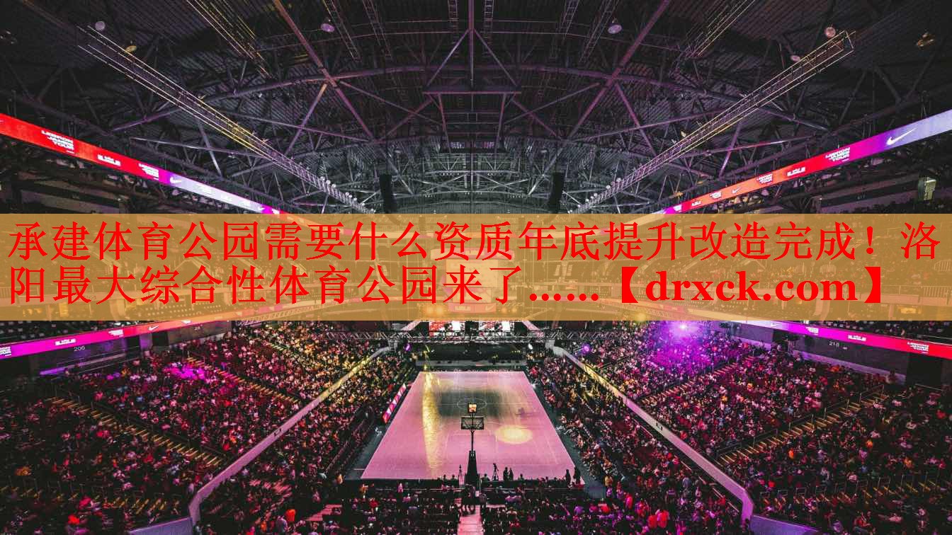 承建体育公园需要什么资质年底提升改造完成！洛阳最大综合性体育公园来了……
