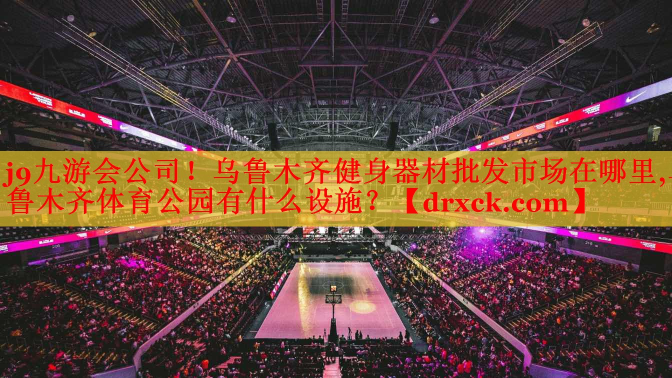 j9九游会公司！乌鲁木齐健身器材批发市场在哪里,乌鲁木齐体育公园有什么设施？
